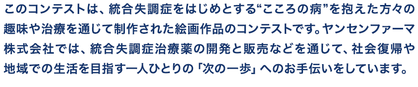 このコンテストは、統合失調症をはじめとする“こころの病”を抱えた方々の趣味や治療を通じて制作された絵画作品のコンテストです。ヤンセンファーマ株式会社では、統合失調症治療薬の開発と販売などを通じて、社会復帰や地域での生活を目指す一人ひとりの「次の一歩」へのお手伝いをしています。