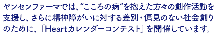 ヤンセンファーマでは、“こころの病”を抱えた方々の創作活動を支援し、さらに精神障がいに対する差別・偏見のない社会創りのために、「Heartカレンダーコンテスト」を開催しています。